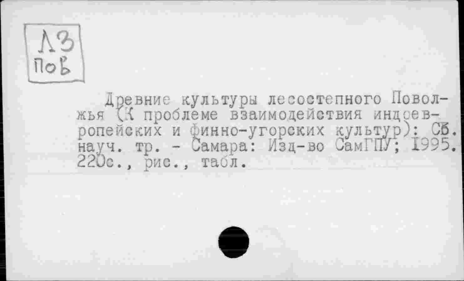 ﻿Л2>
По£. •
Древние культуры лесостепного Поволжья (X проблеме взаимодействия индоевропейских и Финно-угорских культур): 05. науч. тр. - Самара: Изд-во СамГПУ; 1995. 22Ос., рис., табл.